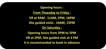 Opening hours : From Thuesday to Friday : VR at 9AM , 11AM, 2PM, 16PM  Site guided visits : 10AM, 15PM On Saturday : Opening hours from 2PM to 5PM VR at 2PM, Site guided visit at 3 PM It is recommanded to book in advance