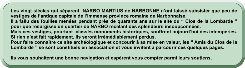 Les vingt siècles qui séparent  NARBO MARTIUS de NARBONNE n’ont laissé subsister que peu de vestiges de l’antique capitale de l’immense province romaine de Narbonnaise. Il a fallu des fouilles menées pendant près de quarante ans sur le site du “ Clos de la Lombarde ” pour que resurgisse un quartier de NARBO recelant des splendeurs insoupçonnées. Mais ces vestiges, pourtant  classés monuments historiques, souffrent aujourd’hui des intempéries. Si rien n’est fait rapidement, ils seront irrémédiablement perdus. Pour faire connaître ce site archéologique et concourir à sa mise en valeur, les “ Amis du Clos de la Lombarde ” se sont constitués en association et vous invitent à parcourir ces quelques pages.  Ils vous souhaitent une bonne navigation et espèrent vous compter parmi leurs soutiens.