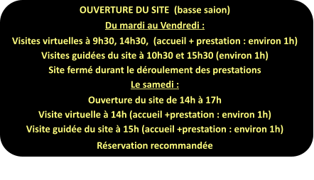 OUVERTURE DU SITE  (basse saion) Du mardi au Vendredi : Visites virtuelles à 9h30, 14h30,  (accueil + prestation : environ 1h) Visites guidées du site à 10h30 et 15h30 (environ 1h) Site fermé durant le déroulement des prestations Le samedi : Ouverture du site de 14h à 17h Visite virtuelle à 14h (accueil +prestation : environ 1h) Visite guidée du site à 15h (accueil +prestation : environ 1h) Réservation recommandée