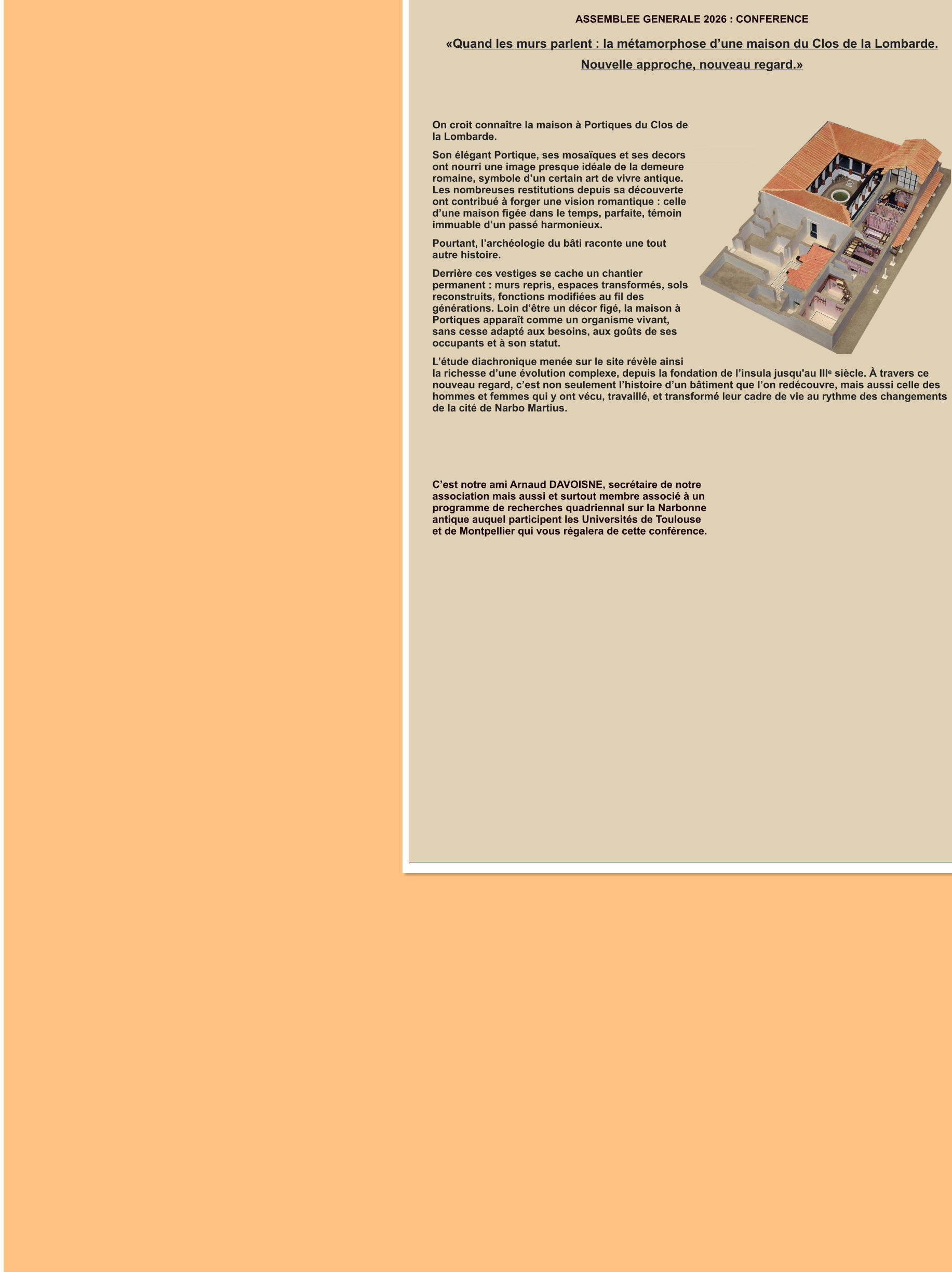 ASSEMBLEE GENERALE 2026 : CONFERENCE  «Quand les murs parlent : la métamorphose d’une maison du Clos de la Lombarde. Nouvelle approche, nouveau regard.»   On croit connaître la maison à Portiques du Clos de la Lombarde. Son élégant Portique, ses mosaïques et ses decors ont nourri une image presque idéale de la demeure romaine, symbole d’un certain art de vivre antique. Les nombreuses restitutions depuis sa découverte ont contribué à forger une vision romantique : celle d’une maison figée dans le temps, parfaite, témoin immuable d’un passé harmonieux. Pourtant, l’archéologie du bâti raconte une tout autre histoire. Derrière ces vestiges se cache un chantier permanent : murs repris, espaces transformés, sols reconstruits, fonctions modifiées au fil des générations. Loin d’être un décor figé, la maison à Portiques apparaît comme un organisme vivant, sans cesse adapté aux besoins, aux goûts de ses occupants et à son statut. L’étude diachronique menée sur le site révèle ainsi la richesse d’une évolution complexe, depuis la fondation de l’insula jusqu'au IIIᵉ siècle. À travers ce nouveau regard, c’est non seulement l’histoire d’un bâtiment que l’on redécouvre, mais aussi celle des hommes et femmes qui y ont vécu, travaillé, et transformé leur cadre de vie au rythme des changements de la cité de Narbo Martius.      C’est notre ami Arnaud DAVOISNE, secrétaire de notre association mais aussi et surtout membre associé à un programme de recherches quadriennal sur la Narbonne antique auquel participent les Universités de Toulouse et de Montpellier qui vous régalera de cette conférence.
