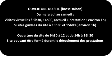 OUVERTURE DU SITE (basse saison) Du mercredi au samedi : Visites virtuelles à 9h30, 14h00, (accueil + prestation : environ 1h) Visites guidées du site à 10h30 et 15h00 ( environ 1h)  Ouverture du site de 9h30 à 12 et de 14h à 16h30 Site pouvant être fermé durant le déroulement des prestations