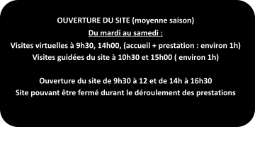 OUVERTURE DU SITE (moyenne saison) Du mardi au samedi : Visites virtuelles à 9h30, 14h00, (accueil + prestation : environ 1h) Visites guidées du site à 10h30 et 15h00 ( environ 1h)  Ouverture du site de 9h30 à 12 et de 14h à 16h30 Site pouvant être fermé durant le déroulement des prestations