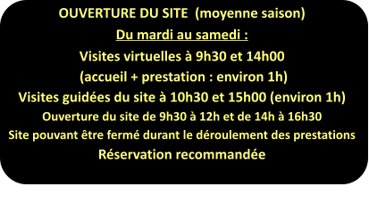 OUVERTURE DU SITE  (moyenne saison) Du mardi au samedi : Visites virtuelles à 9h30 et 14h00  (accueil + prestation : environ 1h) Visites guidées du site à 10h30 et 15h00 (environ 1h) Ouverture du site de 9h30 à 12h et de 14h à 16h30 Site pouvant être fermé durant le déroulement des prestations Réservation recommandée